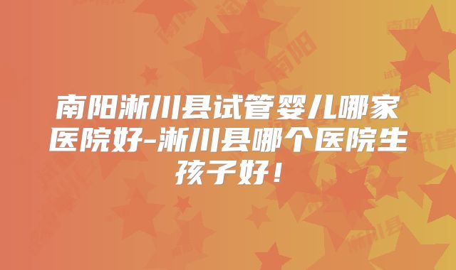 南阳淅川县试管婴儿哪家医院好-淅川县哪个医院生孩子好！