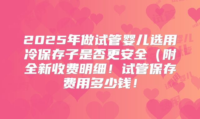 2025年做试管婴儿选用冷保存子是否更安全(附全新收费明细!试管保存费用多少钱!