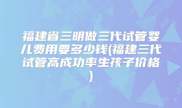 福建省三明做三代试管婴儿费用要多少钱(福建三代试管高成功率生孩子价格)