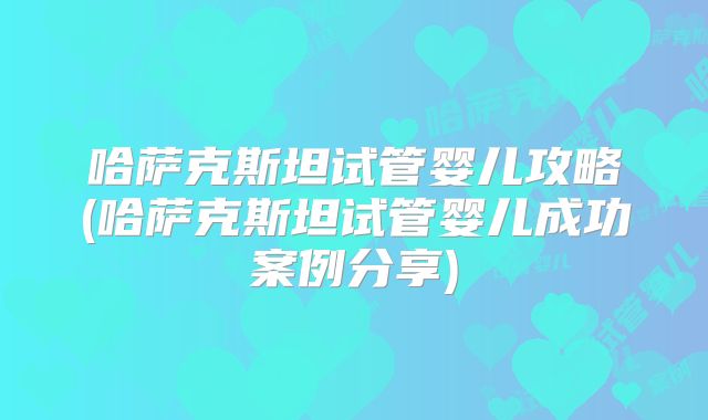 哈萨克斯坦试管婴儿攻略(哈萨克斯坦试管婴儿成功案例分享)