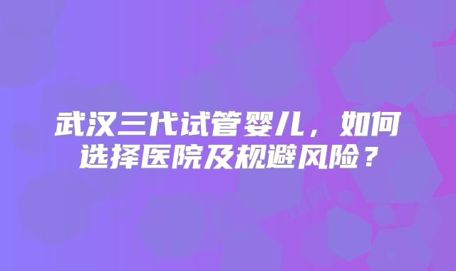 武汉三代试管婴儿,如何选择医院及规避风险?