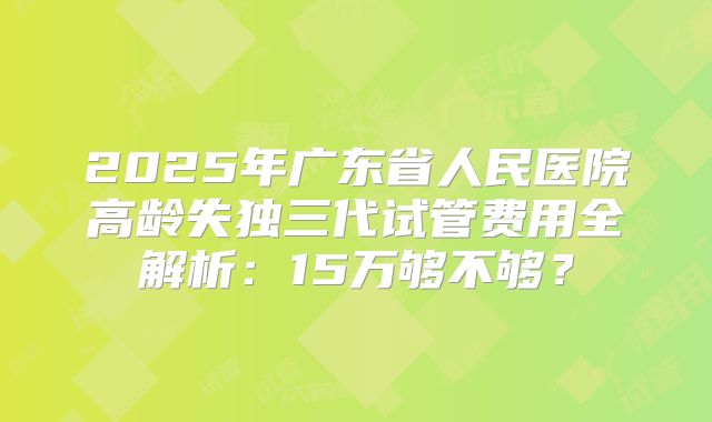 2025年广东省人民医院高龄失独三代试管费用全解析：15万够不够？