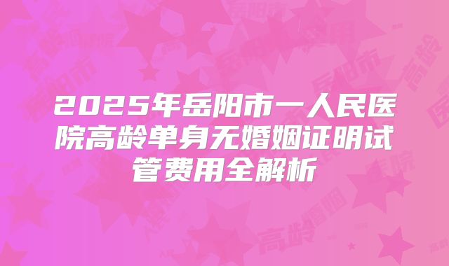 2025年岳阳市一人民医院高龄单身无婚姻证明试管费用全解析