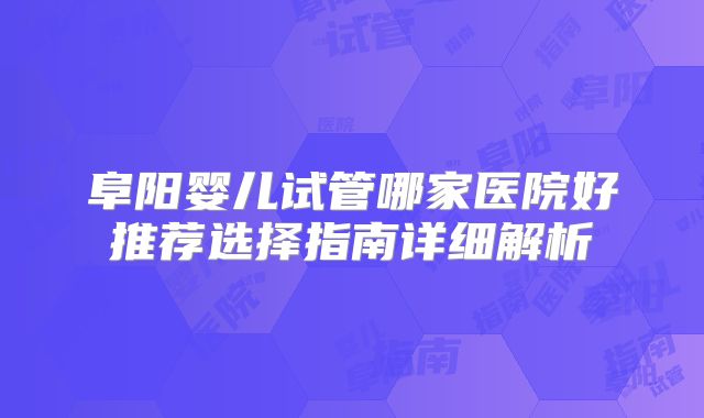 阜阳婴儿试管哪家医院好推荐选择指南详细解析