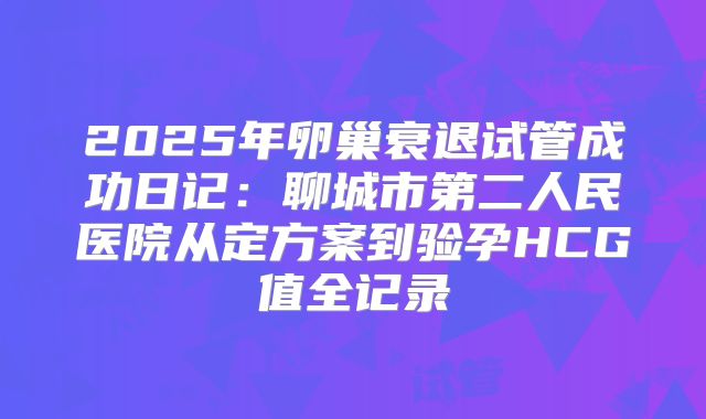 2025年卵巢衰退试管成功日记：聊城市第二人民医院从定方案到验孕HCG值全记录
