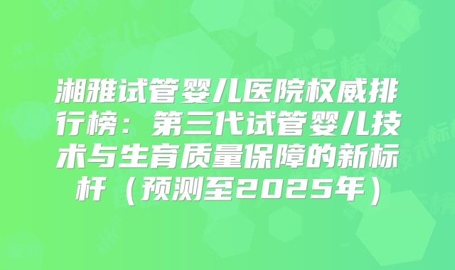 湘雅试管婴儿医院权威排行榜：第三代试管婴儿技术与生育质量保障的新标杆（预测至2025年）