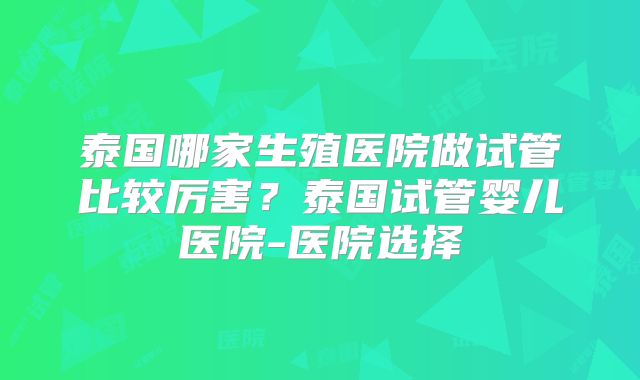 泰国哪家生殖医院做试管比较厉害？泰国试管婴儿医院-医院选择