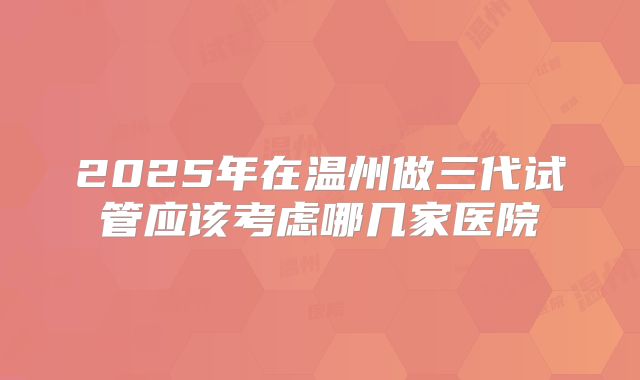 2025年在温州做三代试管应该考虑哪几家医院