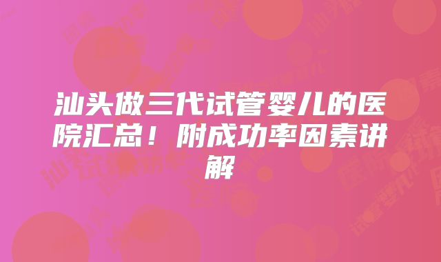汕头做三代试管婴儿的医院汇总！附成功率因素讲解