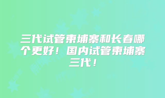 三代试管柬埔寨和长春哪个更好!国内试管柬埔寨三代!