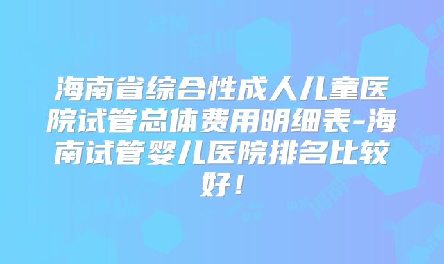 海南省综合性成人儿童医院试管总体费用明细表-海南试管婴儿医院排名比较好!