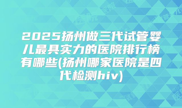 2025扬州做三代试管婴儿最具实力的医院排行榜有哪些(扬州哪家医院是四代检测hiv)