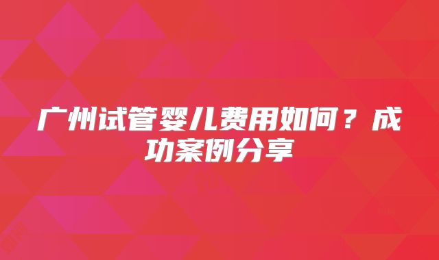 广州试管婴儿费用如何？成功案例分享