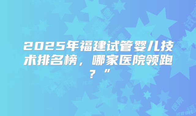 2025年福建试管婴儿技术排名榜，哪家医院领跑？”