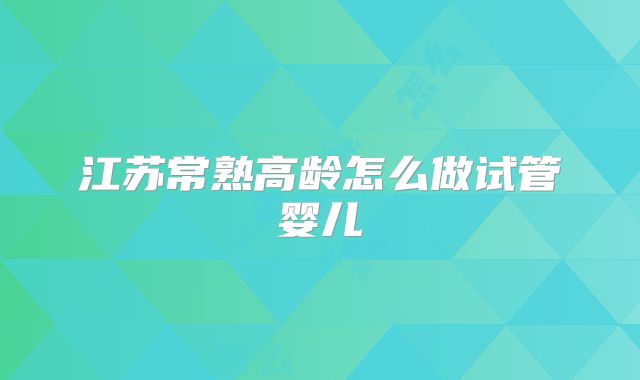 江苏常熟高龄怎么做试管婴儿