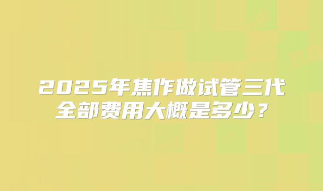 2025年焦作做试管三代全部费用大概是多少？