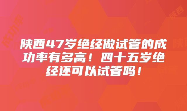 陕西47岁绝经做试管的成功率有多高！四十五岁绝经还可以试管吗！