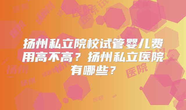 扬州私立院校试管婴儿费用高不高？扬州私立医院有哪些？
