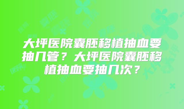 大坪医院囊胚移植抽血要抽几管?大坪医院囊胚移植抽血要抽几次?