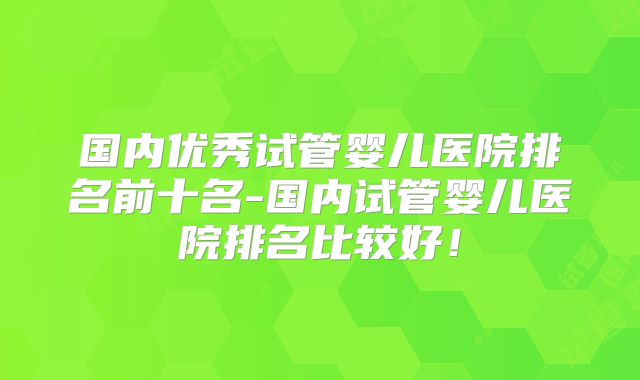 国内优秀试管婴儿医院排名前十名-国内试管婴儿医院排名比较好!