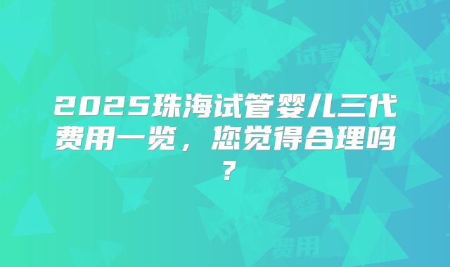 2025珠海试管婴儿三代费用一览，您觉得合理吗？