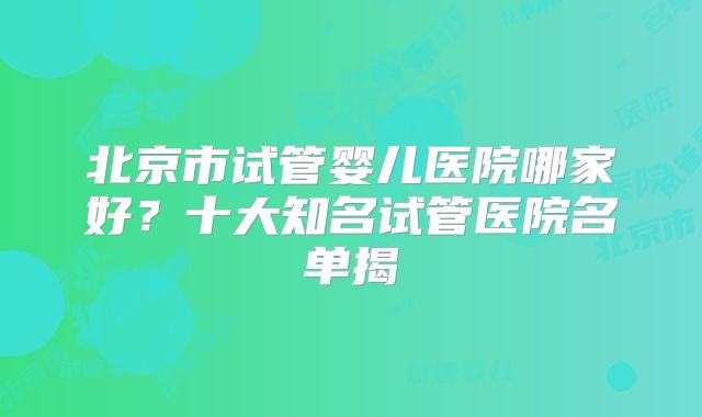 北京市试管婴儿医院哪家好？十大知名试管医院名单揭