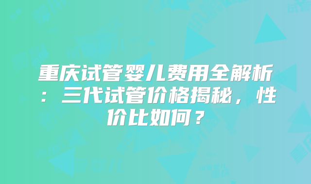 重庆试管婴儿费用全解析：三代试管价格揭秘，性价比如何？