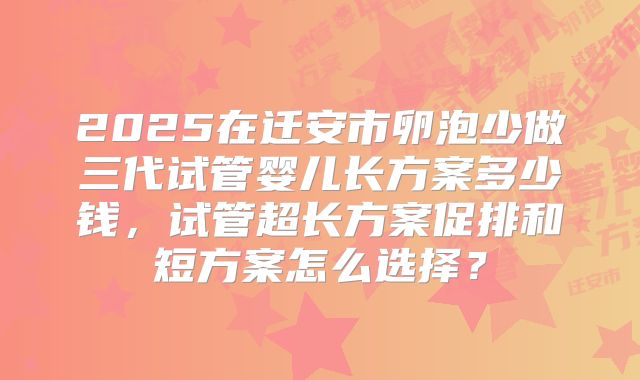 2025在迁安市卵泡少做三代试管婴儿长方案多少钱,试管超长方案促排和短方案怎么选择?