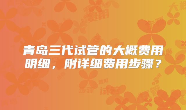 青岛三代试管的大概费用明细，附详细费用步骤？
