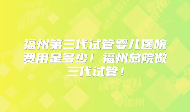 福州第三代试管婴儿医院费用是多少！福州总院做三代试管！