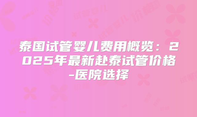 泰国试管婴儿费用概览：2025年最新赴泰试管价格-医院选择