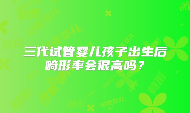 三代试管婴儿孩子出生后畸形率会很高吗？