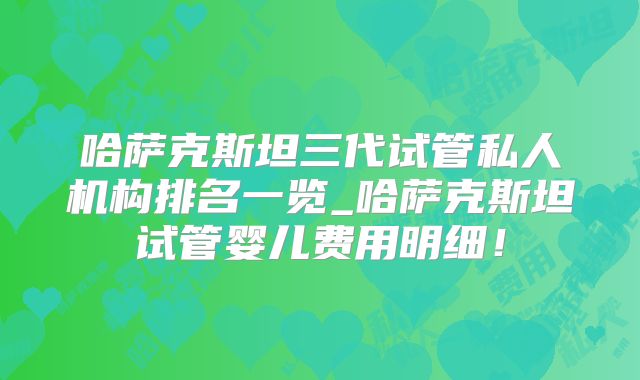 哈萨克斯坦三代试管私人机构排名一览_哈萨克斯坦试管婴儿费用明细！
