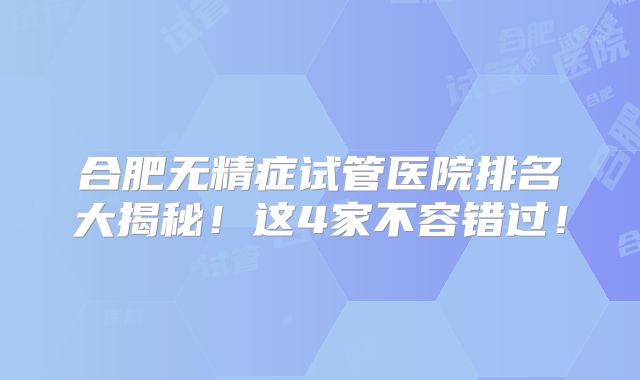 合肥无精症试管医院排名大揭秘！这4家不容错过！