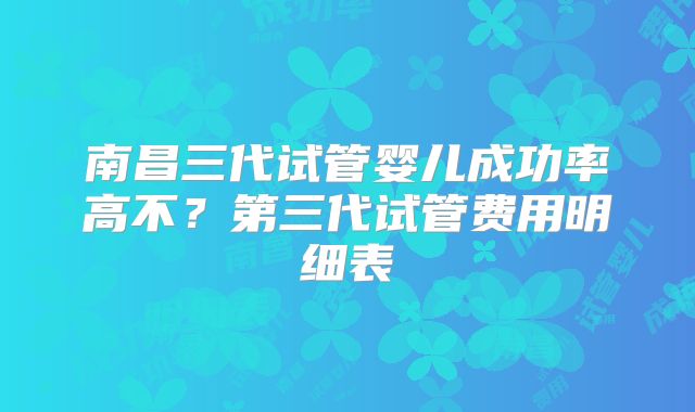 南昌三代试管婴儿成功率高不？第三代试管费用明细表