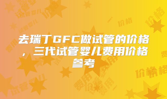 去瑞丁GFC做试管的价格，三代试管婴儿费用价格参考