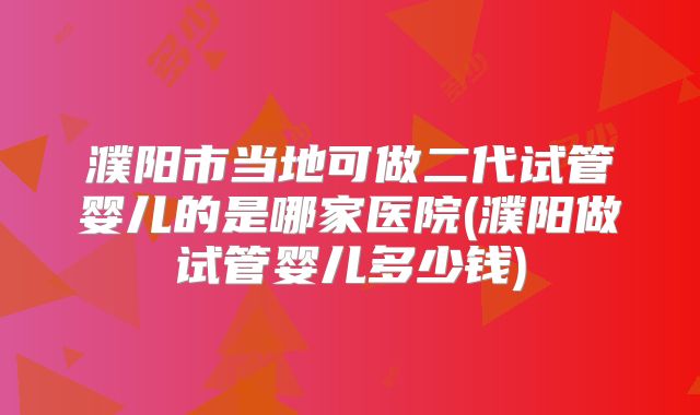 濮阳市当地可做二代试管婴儿的是哪家医院(濮阳做试管婴儿多少钱)