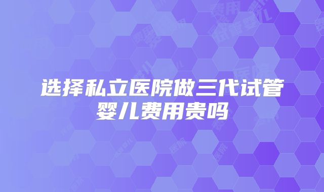 选择私立医院做三代试管婴儿费用贵吗