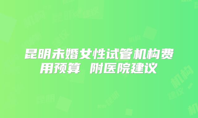 昆明未婚女性试管机构费用预算 附医院建议