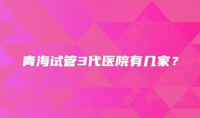 青海试管3代医院有几家？