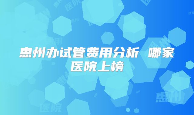 惠州办试管费用分析 哪家医院上榜