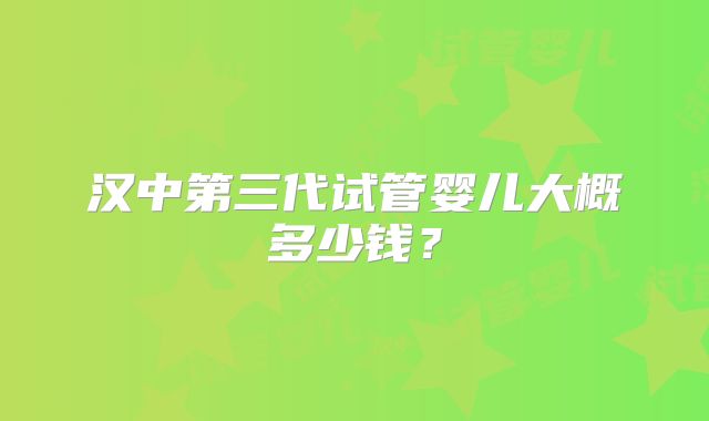 汉中第三代试管婴儿大概多少钱?