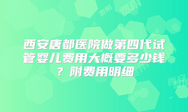 西安唐都医院做第四代试管婴儿费用大概要多少钱？附费用明细