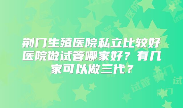 荆门生殖医院私立比较好医院做试管哪家好？有几家可以做三代？