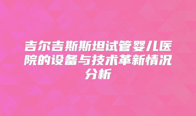 吉尔吉斯斯坦试管婴儿医院的设备与技术革新情况分析