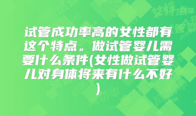 试管成功率高的女性都有这个特点。做试管婴儿需要什么条件(女性做试管婴儿对身体将来有什么不好)