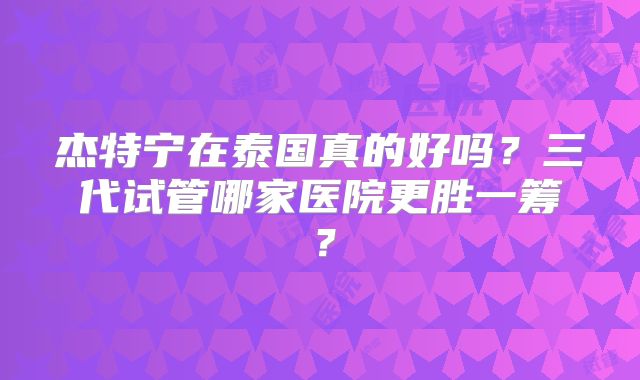 杰特宁在泰国真的好吗？三代试管哪家医院更胜一筹？