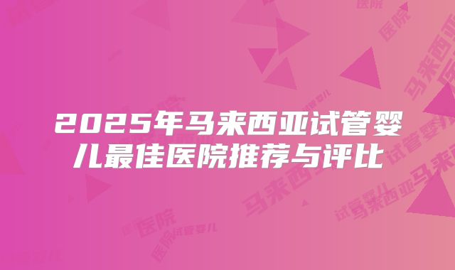 2025年马来西亚试管婴儿最佳医院推荐与评比