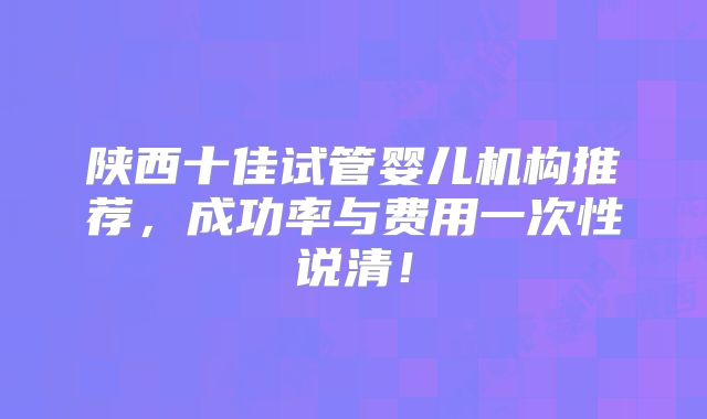 陕西十佳试管婴儿机构推荐，成功率与费用一次性说清！