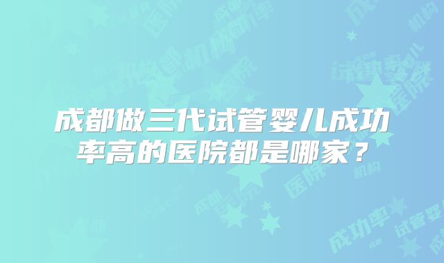 成都做三代试管婴儿成功率高的医院都是哪家?